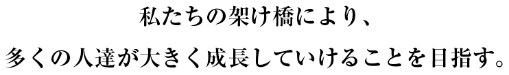 私たちの架け橋により、多くの人達が大きく成長していけることを目指す。